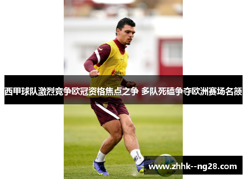 西甲球队激烈竞争欧冠资格焦点之争 多队死磕争夺欧洲赛场名额