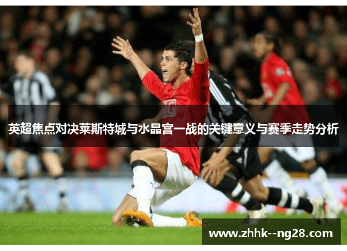 英超焦点对决莱斯特城与水晶宫一战的关键意义与赛季走势分析