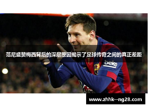 范尼盛赞梅西背后的深层原因揭示了足球传奇之间的真正差距